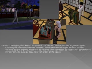 De avond is nog jong en Takemizu slaapt nooit, dus Joey en Christine besluiten te gaan shoppen.
    Christine gaat meteen souvenirtjes snuffelen. Joey zoekt in het kledingrek iets leuks voor de
    vakantie. Zijn pak zit prima, maar voor de vakantie is het niet ideaal. 'Ze hebben niet eens kimono's
    in mijn maat...' En dus pakt Joey maar wat anders om te passen.
 