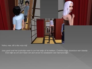 'Haha, nee, dit is niks voor mij!'

Joey gaat snel het pashokje weer in om het setje uit te trekken. Christine krijgt daardoor een ideetje.
    Even kijkt ze om zich heen om zich ervan te verzekeren dat niemand kijkt.
 