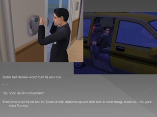 Zodra het donker wordt belt hij een taxi.

"..."

"Ja, naar de Sim Universiteit."

Even later stapt hij de taxi in. 'Zodra ik mijn diploma op zak heb kom ik weer terug. Maar nu... Nu ga ik
    naar Tamara.'
 