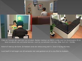 Cisko en Tamara zijn veel aan het schaken. Beiden hebben ze inzicht nodig voor hun levenswens. En zo
    leren ze elkaar ook wat beter kennen, want ja, ze behoren over een tijdje toch tot 1 familie.

Kristof zit veel op de bank. Ze hebben sinds de verbouwing een tv. Daar is hij erg blij mee.

Luuk heeft in het begin van dit semester niet veel gedaan en zit nu dus flink te studeren.
 