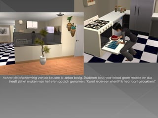 Achter de afscherming van de keuken is Larissa bezig. Studeren kost haar totaal geen moeite en dus
    heeft zij het maken van het eten op zich genomen. "Komt iedereen eten!? Ik heb taart gebakken!"
 