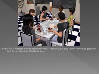 Al heel snel zit iedereen aan de tafel in de uitbouw. "Heerlijk, zusje." zegt Esmay wanneer ze geproefd
     heeft. De rest is het daar totaal mee eens.
 