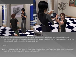 Cisko haalt diep adem en gaat dan op 1 knie. "Lieve Larissa." begint hij. "We hebben elkaar de
    afgelopen tijd steeds beter leren kennen. En nu we een tijdje hebben samengewoond, heb ik me
    beseft dat ik je niet weer uit mijn leven kwijt wil."

"Cisko..."

"Nee, shh, anders durf ik niet meer..." Cisko haalt nog een keer diep adem en haalt een doosje uit zijn
    zak. "Ik wil je dus vragen: Wil je met me trouwen?"
 