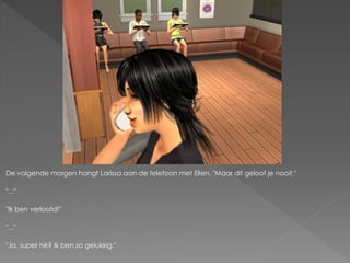 De volgende morgen hangt Larissa aan de telefoon met Ellen. "Maar dit geloof je nooit."

"..."

"Ik ben verloofd!"

"..."

"Ja, super hè? Ik ben zo gelukkig."
 