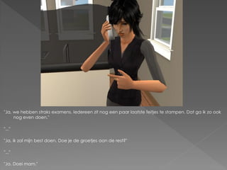 "Ja, we hebben straks examens. Iedereen zit nog een paar laatste feitjes te stampen. Dat ga ik zo ook
     nog even doen."

"..."

"Ja, ik zal mijn best doen. Doe je de groetjes aan de rest?"

"..."

"Ja. Doei mam."
 