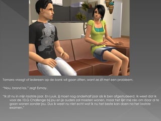 Tamara vraagt of iedereen op de bank wil gaan zitten, want ze zit met een probleem.

“Nou, brand los.” zegt Esmay.

“Ik zit nu in mijn laatste jaar. En Luuk, jij moet nog anderhalf jaar als ik ben afgestudeerd. Ik weet dat ik
      voor de 10.G Challenge bij jou en je ouders zal moeten wonen, maar het lijkt me niks om daar al te
      gaan wonen zonder jou. Dus ik weet nu niet echt wat ik nu het beste kan doen na het laatste
      examen.”
 