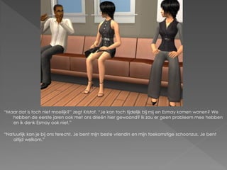 “Maar dat is toch niet moeilijk?” zegt Kristof. “Je kan toch tijdelijk bij mij en Esmay komen wonen? We
   hebben de eerste jaren ook met ons drieën hier gewoond? Ik zou er geen probleem mee hebben
   en ik denk Esmay ook niet.”

“Natuurlijk kan je bij ons terecht. Je bent mijn beste vriendin en mijn toekomstige schoonzus. Je bent
    altijd welkom.”
 