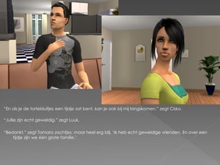 “En als je de tortelduifjes een tijdje zat bent, kan je ook bij mij langskomen.” zegt Cisko.

“Jullie zijn echt geweldig.” zegt Luuk.

“Bedankt.” zegt Tamara zachtjes, maar heel erg blij. „Ik heb echt geweldige vrienden. En over een
    tijdje zijn we één grote familie.‟
 