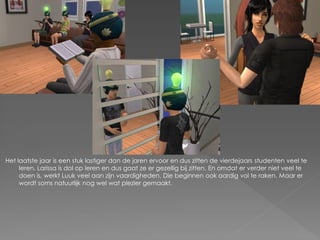 Het laatste jaar is een stuk lastiger dan de jaren ervoor en dus zitten de vierdejaars studenten veel te
     leren. Larissa is dol op leren en dus gaat ze er gezellig bij zitten. En omdat er verder niet veel te
     doen is, werkt Luuk veel aan zijn vaardigheden. Die beginnen ook aardig vol te raken. Maar er
     wordt soms natuurlijk nog wel wat plezier gemaakt.
 