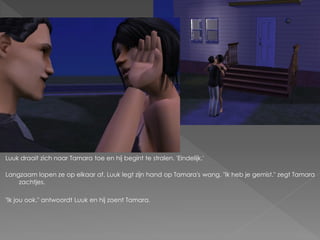 Luuk draait zich naar Tamara toe en hij begint te stralen. 'Eindelijk.'

Langzaam lopen ze op elkaar af. Luuk legt zijn hand op Tamara's wang. "Ik heb je gemist." zegt Tamara
    zachtjes.

"Ik jou ook." antwoordt Luuk en hij zoent Tamara.
 