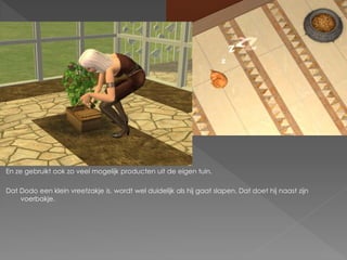 En ze gebruikt ook zo veel mogelijk producten uit de eigen tuin.

Dat Dodo een klein vreetzakje is, wordt wel duidelijk als hij gaat slapen. Dat doet hij naast zijn
    voerbakje.
 