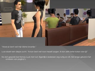 “Maar je bent wel mijn kleine broertje.”

Luuk slaakt een diepe zucht. “Ik kan best wel voor mezelf zorgen. Ik kan zelfs beter koken dan jij!”

Na dat gesprek laat Esmay Luuk met rust. Eigenlijk is iedereen erg rustig en stil. Het enige geluid is het
    omslaan van pagina‟s.
 