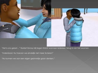 “Het is ons gelukt…” fluistert Esmay blij tegen Kristof wanneer iedereen terug is van het examen.

“Inderdaad. Nu hoeven we eindelijk niet meer te leren!”

“Nu kunnen we aan een eigen gezinnetje gaan denken.”
 