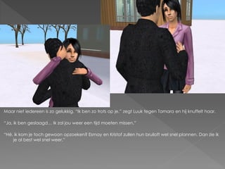 Maar niet iedereen is zo gelukkig. “Ik ben zo trots op je.” zegt Luuk tegen Tamara en hij knuffelt haar.

“Ja, ik ben geslaagd… Ik zal jou weer een tijd moeten missen.”

“Hé, ik kom je toch gewoon opzoeken? Esmay en Kristof zullen hun bruiloft wel snel plannen. Dan zie ik
    je al best wel snel weer.”
 