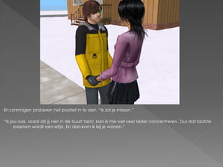 En sommigen proberen het positief in te zien. “Ik zal je missen.”

“Ik jou ook. Maar als jij niet in de buurt bent, kan ik me wel veel beter concentreren. Dus dat laatste
      examen wordt een eitje. En dan kom ik bij je wonen.”
 