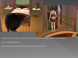 Tamara komt een paar uur later met een promotie thuis. Ze loopt meteen 'haar' kamer in.

„Eerst dit trainingspak uit.‟

Snel haalt ze haar eigen kleding uit de kast en kleedt zich om.
 