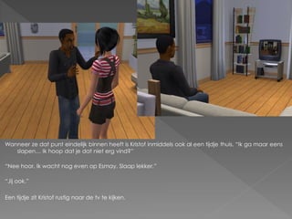 Wanneer ze dat punt eindelijk binnen heeft is Kristof inmiddels ook al een tijdje thuis. “Ik ga maar eens
   slapen… Ik hoop dat je dat niet erg vind?”

“Nee hoor. Ik wacht nog even op Esmay. Slaap lekker.”

“Jij ook.”

Een tijdje zit Kristof rustig naar de tv te kijken.
 