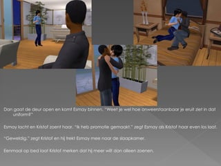 Dan gaat de deur open en komt Esmay binnen. “Weet je wel hoe onweerstaanbaar je eruit ziet in dat
   uniform?”

Esmay lacht en Kristof zoent haar. “Ik heb promotie gemaakt.” zegt Esmay als Kristof haar even los laat.

“Geweldig.” zegt Kristof en hij trekt Esmay mee naar de slaapkamer.

Eenmaal op bed laat Kristof merken dat hij meer wilt dan alleen zoenen.
 