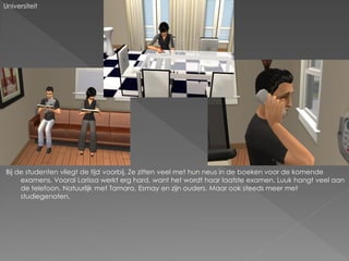 Universiteit




Bij de studenten vliegt de tijd voorbij. Ze zitten veel met hun neus in de boeken voor de komende
     examens. Vooral Larissa werkt erg hard, want het wordt haar laatste examen. Luuk hangt veel aan
     de telefoon. Natuurlijk met Tamara, Esmay en zijn ouders. Maar ook steeds meer met
     studiegenoten.
 