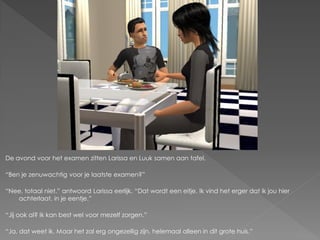 De avond voor het examen zitten Larissa en Luuk samen aan tafel.

“Ben je zenuwachtig voor je laatste examen?”

“Nee, totaal niet.” antwoord Larissa eerlijk. “Dat wordt een eitje. Ik vind het erger dat ik jou hier
   achterlaat, in je eentje.”

“Jij ook al? Ik kan best wel voor mezelf zorgen.”

“Ja, dat weet ik. Maar het zal erg ongezellig zijn, helemaal alleen in dit grote huis.”
 
