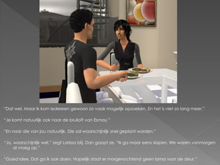 “Dat wel. Maar ik kom iedereen gewoon zo vaak mogelijk opzoeken. En het is niet zo lang meer.”

“Je komt natuurlijk ook naar de bruiloft van Esmay.”

“En naar die van jou natuurlijk. Die zal waarschijnlijk snel geplant worden.”

“Ja, waarschijnlijk wel.” zegt Larissa blij. Dan gaapt ze. “Ik ga maar eens slapen. We waren vanmorgen
     al vroeg op.”

“Goed idee. Dat ga ik ook doen. Hopelijk staat er morgenochtend geen lama voor de deur.”
 