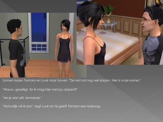 Samen lopen Tamara en Luuk naar boven. "De rest zal nog wel slapen. Hier is onze kamer."

"Wauw, gezellig! En ik mag hier met jou slapen?"

"Als je dat wilt, tenminste."

"Natuurlijk wil ik dat." zegt Luuk en hij geeft Tamara een knipoog.
 