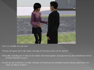 “Ach, zo moeilijk was het niet.”

“Vind je het goed als ik mijn zusjes uitnodig om het een soort van te vieren?”

“Natuurlijk. Gezellig juist, ik heb ze al in tijden niet meer gezien. Zij begonnen op de middelbare toen ik
    al haast hierheen kwam.”

“Nu zijn ze ook studenten. En Nikki vertelde me laatst dat ze hetzelfde kapsel hebben genomen om
    meer op elkaar te lijken.”
 