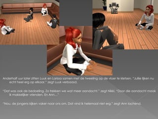 Anderhalf uur later zitten Luuk en Larissa samen met de tweeling op de vloer te kletsen. “Jullie lijken nu
   echt heel erg op elkaar.” zegt Luuk verbaasd.

“Dat was ook de bedoeling. Zo trekken we wat meer aandacht.” zegt Nikki. “Door die aandacht maak
    ik makkelijker vrienden. En Ann…”

“Nou, de jongens kijken vaker naar ons om. Dat vind ik helemaal niet erg.” zegt Ann lachend.
 