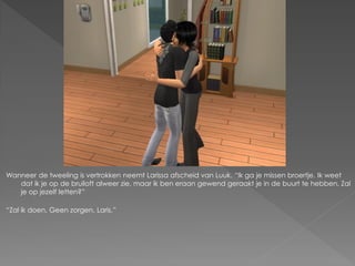 Wanneer de tweeling is vertrokken neemt Larissa afscheid van Luuk. “Ik ga je missen broertje. Ik weet
   dat ik je op de bruiloft alweer zie, maar ik ben eraan gewend geraakt je in de buurt te hebben. Zal
   je op jezelf letten?”

“Zal ik doen. Geen zorgen, Laris.”
 