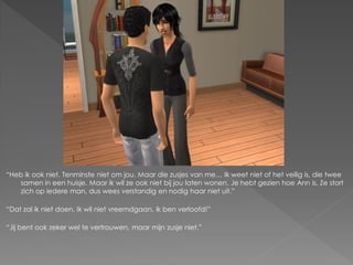 “Heb ik ook niet. Tenminste niet om jou. Maar die zusjes van me… Ik weet niet of het veilig is, die twee
   samen in een huisje. Maar ik wil ze ook niet bij jou laten wonen. Je hebt gezien hoe Ann is. Ze stort
   zich op iedere man, dus wees verstandig en nodig haar niet uit.”

“Dat zal ik niet doen. Ik wil niet vreemdgaan, ik ben verloofd!”

“Jij bent ook zeker wel te vertrouwen, maar mijn zusje niet.”
 