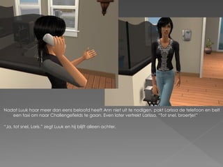 Nadat Luuk haar meer dan eens beloofd heeft Ann niet uit te nodigen, pakt Larissa de telefoon en belt
   een taxi om naar Challengefields te gaan. Even later vertrekt Larissa. “Tot snel, broertje!”

“Ja, tot snel, Laris.” zegt Luuk en hij blijft alleen achter.
 