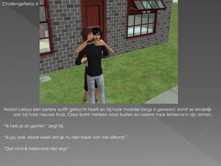 Challengefields 4




Nadat Larissa een betere outfit gekocht heeft en bij haar moeder langs is geweest, komt ze eindelijk
   aan bij haar nieuwe thuis. Cisko komt meteen naar buiten en neemt haar liefdevol in zijn armen.

“Ik heb je zo gemist.” zegt hij.

“Ik jou ook. Maar weet dat je nu niet meer van me afkomt.”

“Dat vind ik helemaal niet erg!”
 