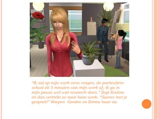 “ Ik zal op mijn werk eens vragen, de particuliere school zit 5 minuten van mijn werk af, ik ga in mijn pauze wel wat research doen.” Zegt Eveline en dan vertrekt ze naar haar werk. “Succes met je gesprek!” Roepen  Gordon en Emma haar na. 