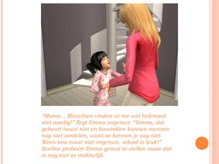 “ Mama.., Misschien vinden ze me wel helemaal niet aardig!” Zegt Emma ongerust. “Emma, dat gebeurt heust niet en bovendien kunnen mensen nog niet oordelen, want ze kennen je nog niet. Wees nou maar niet ongerust, school is leuk!” Eveline probeert Emma gerust te stellen maar dat is nog niet zo makkelijk. 
