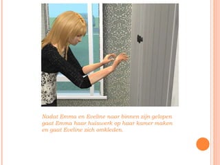 Nadat Emma en Eveline naar binnen zijn gelopen gaat Emma haar huiswerk op haar kamer maken en gaat Eveline zich omkleden. 