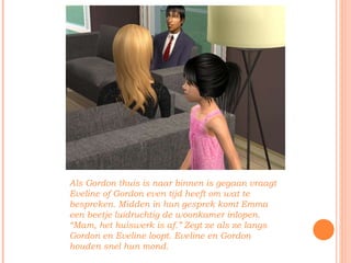 Als Gordon thuis is naar binnen is gegaan vraagt Eveline of Gordon even tijd heeft om wat te bespreken. Midden in hun gesprek komt Emma een beetje luidruchtig de woonkamer inlopen. “Mam, het huiswerk is af.” Zegt ze als ze langs Gordon en Eveline loopt. Eveline en Gordon houden snel hun mond. 
