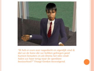 “ Ik heb er even over nagedacht en eigenlijk vind ik dat we de kans die we hebben gekregen goed kunnen benutten en als Emma het niks vindt halen we haar terug naar de openbare basisschool?” Vraagt Gordon bevestigend. 