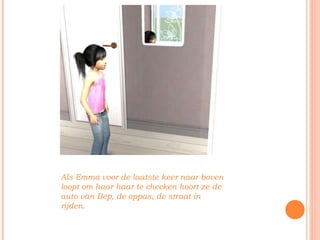 Als Emma voor de laatste keer naar boven loopt om haar haar te checken hoort ze de auto van Bep, de oppas, de straat in rijden. 