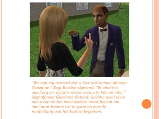 “ We zijn erg vereerd dat u hier wilt komen Meneer Goezinne.” Zegt Eveline slijmend. “Ik vind het nooit erg om bij zo’n mooie vrouw te komen eten.” Zegt Meneer Goezinne flirtend. Eveline weet even niet waar ze het moet zoeken maar besluit om snel naar binnen toe te gaan en met de rondleiding van het huis te beginnen. 