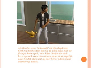 Als Gordon weer ‘ontwaakt’ uit zijn dagdroom heeft hij ineens door dat hij de Chili-saus over de flensjes heen spuit, snel kijkt Gordon om zich heen op zoek naar een nieuwe saus maar tegelijk weet hij dat alles wat hij doet het er alleen maar slechter op maakt.  