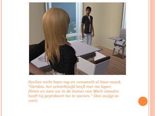 Eveline recht haar rug en verzamelt al haar moed, “Gordon, het schoolhoofd heeft met me lopen flirten en toen we in de kamer van Marit stonden heeft hij geprobeert me te zoenen.” Dan zwijgt ze weer.  