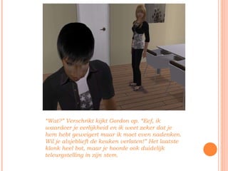 “ Wat?” Verschrikt kijkt Gordon op. “Eef, ik waardeer je eerlijkheid en ik weet zeker dat je hem hebt geweigert maar ik moet even nadenken. Wil je alsjeblieft de keuken verlaten!” Het laatste klonk heel bot, maar je hoorde ook duidelijk teleurgstelling in zijn stem. 