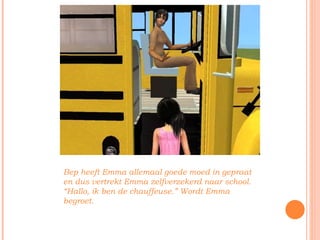 Bep heeft Emma allemaal goede moed in gepraat en dus vertrekt Emma zelfverzekerd naar school. “Hallo, ik ben de chauffeuse.” Wordt Emma begroet. 