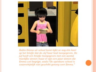 Zodra Emma uit school komt kijkt ze nog één keer op het briefje dat de Juf haar had meegegeven. De juf heeft een briefje meegegeven met een aantal moeilijke zinnen maar er zijn een paar zinnen die Emma wel begrijpt, zoals:“De openbare school is waarschijnlijk niet geschikt genoeg voor Emma.” 