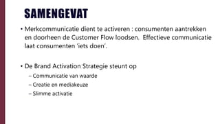 SAMENGEVAT
• Merkcommunicatie dient te activeren : consumenten aantrekken
en doorheen de Customer Flow loodsen. Effectieve communicatie
laat consumenten ‘iets doen’.
• De Brand Activation Strategie steunt op
– Communicatie van waarde
– Creatie en mediakeuze
– Slimme activatie
 