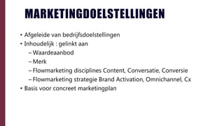 • Afgeleide van bedrijfsdoelstellingen
• Inhoudelijk : gelinkt aan
– Waardeaanbod
– Merk
– Flowmarketing disciplines Content, Conversatie, Conversie
– Flowmarketing strategie Brand Activation, Omnichannel, Cx
• Basis voor concreet marketingplan
MARKETINGDOELSTELLINGEN
 