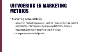 UITVOERING EN MARKETING
METRICS
• Marketing Accountability :
– uitvoeren marketingplan met interne medewerkers & externe
partners/agentschappen : fysieke/digitale/datastromen
– Resultaatverantwoordelijkheid : (zie metrics)
– Budgetverantwoordelijkheid
 