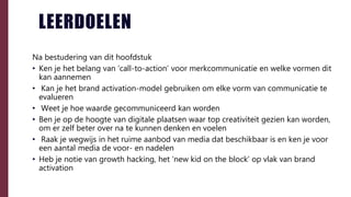 LEERDOELEN
Na bestudering van dit hoofdstuk
• Ken je het belang van ‘call-to-action’ voor merkcommunicatie en welke vormen dit
kan aannemen
• Kan je het brand activation-model gebruiken om elke vorm van communicatie te
evalueren
• Weet je hoe waarde gecommuniceerd kan worden
• Ben je op de hoogte van digitale plaatsen waar top creativiteit gezien kan worden,
om er zelf beter over na te kunnen denken en voelen
• Raak je wegwijs in het ruime aanbod van media dat beschikbaar is en ken je voor
een aantal media de voor- en nadelen
• Heb je notie van growth hacking, het ‘new kid on the block’ op vlak van brand
activation
 