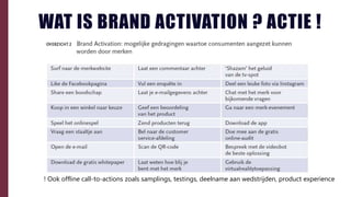 WAT IS BRAND ACTIVATION ? ACTIE !
! Ook offline call-to-actions zoals samplings, testings, deelname aan wedstrijden, product experience
 