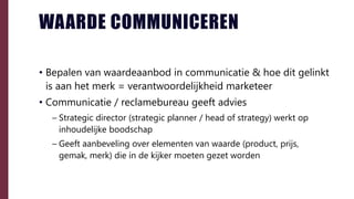 WAARDE COMMUNICEREN
• Bepalen van waardeaanbod in communicatie & hoe dit gelinkt
is aan het merk = verantwoordelijkheid marketeer
• Communicatie / reclamebureau geeft advies
– Strategic director (strategic planner / head of strategy) werkt op
inhoudelijke boodschap
– Geeft aanbeveling over elementen van waarde (product, prijs,
gemak, merk) die in de kijker moeten gezet worden
 